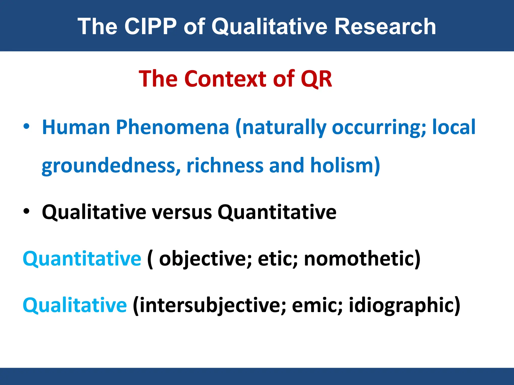 The Context of QR
• Human Phenomena (naturally occurring; local
groundedness, richness and holism)
• Qualitative versus Quantitative
Quantitative ( objective; etic; nomothetic)
Qualitative (intersubjective; emic; idiographic)
The CIPP of Qualitative Research
 