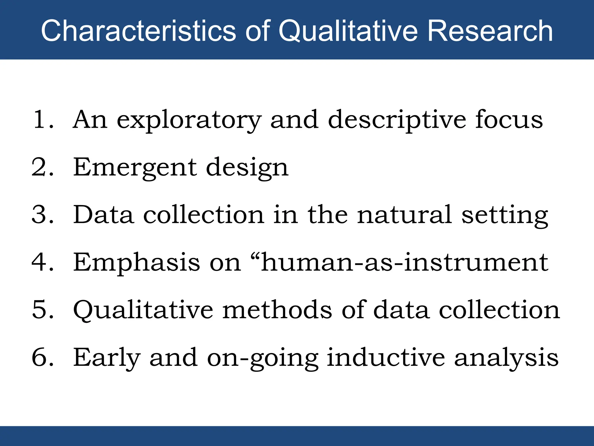 1. An exploratory and descriptive focus
2. Emergent design
3. Data collection in the natural setting
4. Emphasis on “human-as-instrument
5. Qualitative methods of data collection
6. Early and on-going inductive analysis
Characteristics of Qualitative Research
 