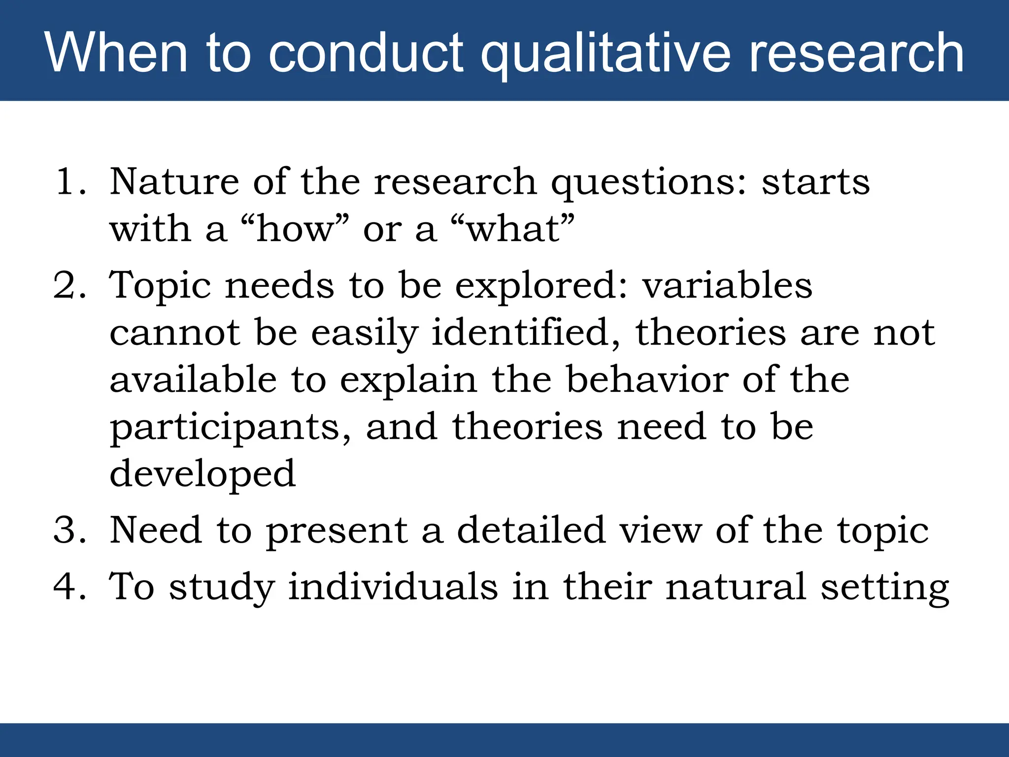 1. Nature of the research questions: starts
with a “how” or a “what”
2. Topic needs to be explored: variables
cannot be easily identified, theories are not
available to explain the behavior of the
participants, and theories need to be
developed
3. Need to present a detailed view of the topic
4. To study individuals in their natural setting
When to conduct qualitative research
 