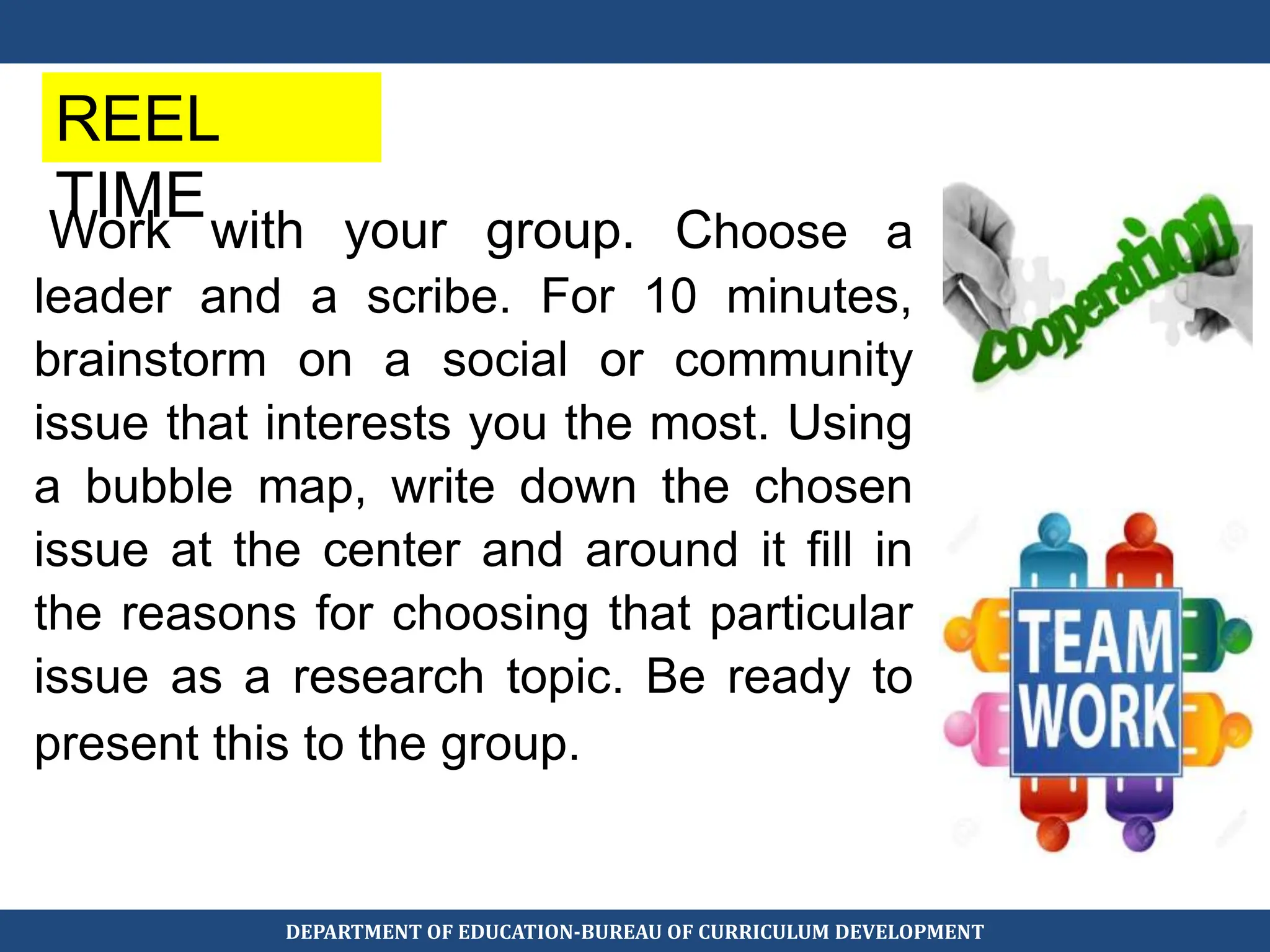 Work with your group. Choose a
leader and a scribe. For 10 minutes,
brainstorm on a social or community
issue that interests you the most. Using
a bubble map, write down the chosen
issue at the center and around it fill in
the reasons for choosing that particular
issue as a research topic. Be ready to
present this to the group.
REEL
TIME
DEPARTMENT OF EDUCATION-BUREAU OF CURRICULUM DEVELOPMENT
 