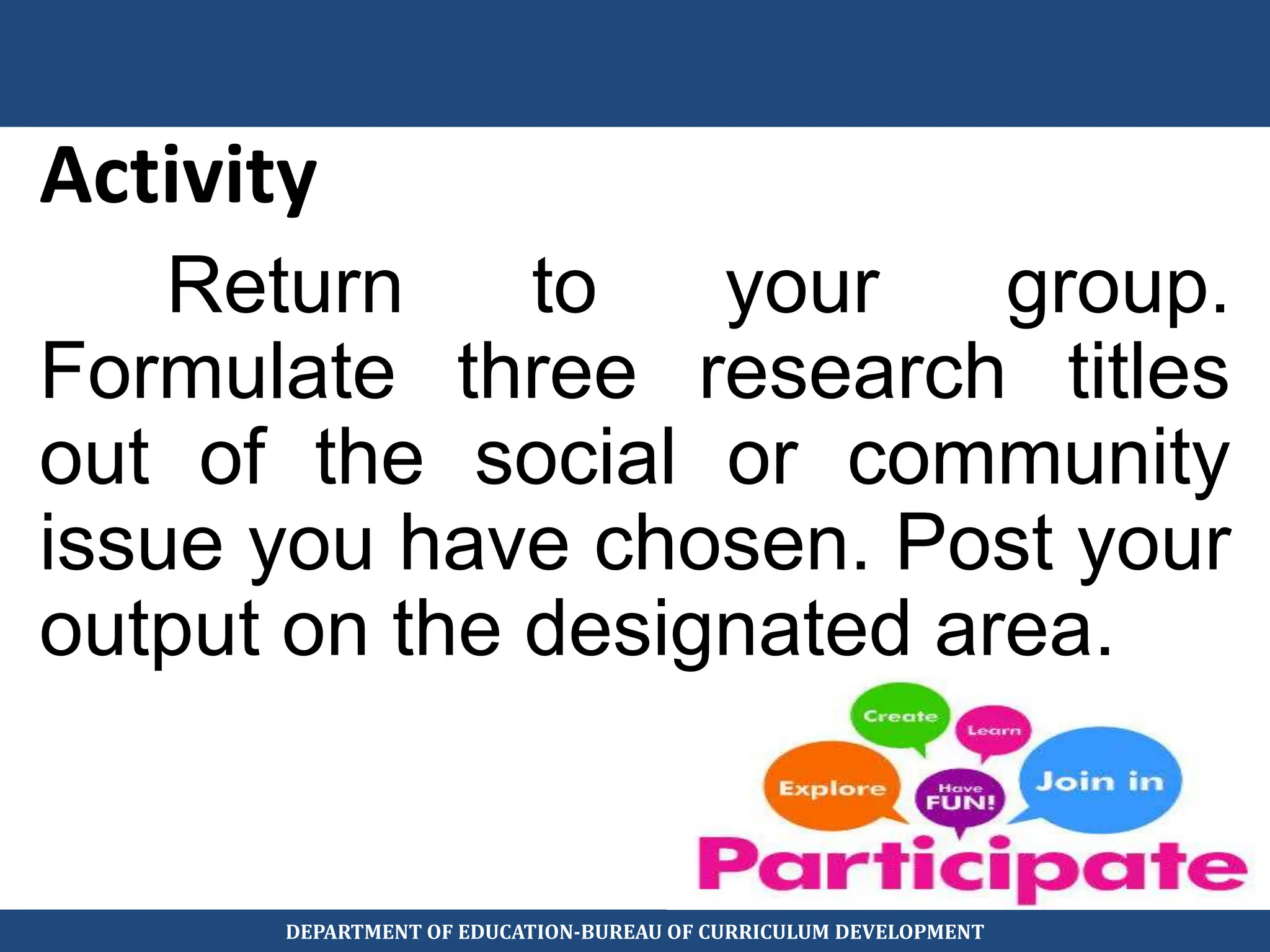 Activity
Return to your group.
Formulate three research titles
out of the social or community
issue you have chosen. Post your
output on the designated area.
DEPARTMENT OF EDUCATION-BUREAU OF CURRICULUM DEVELOPMENT
 