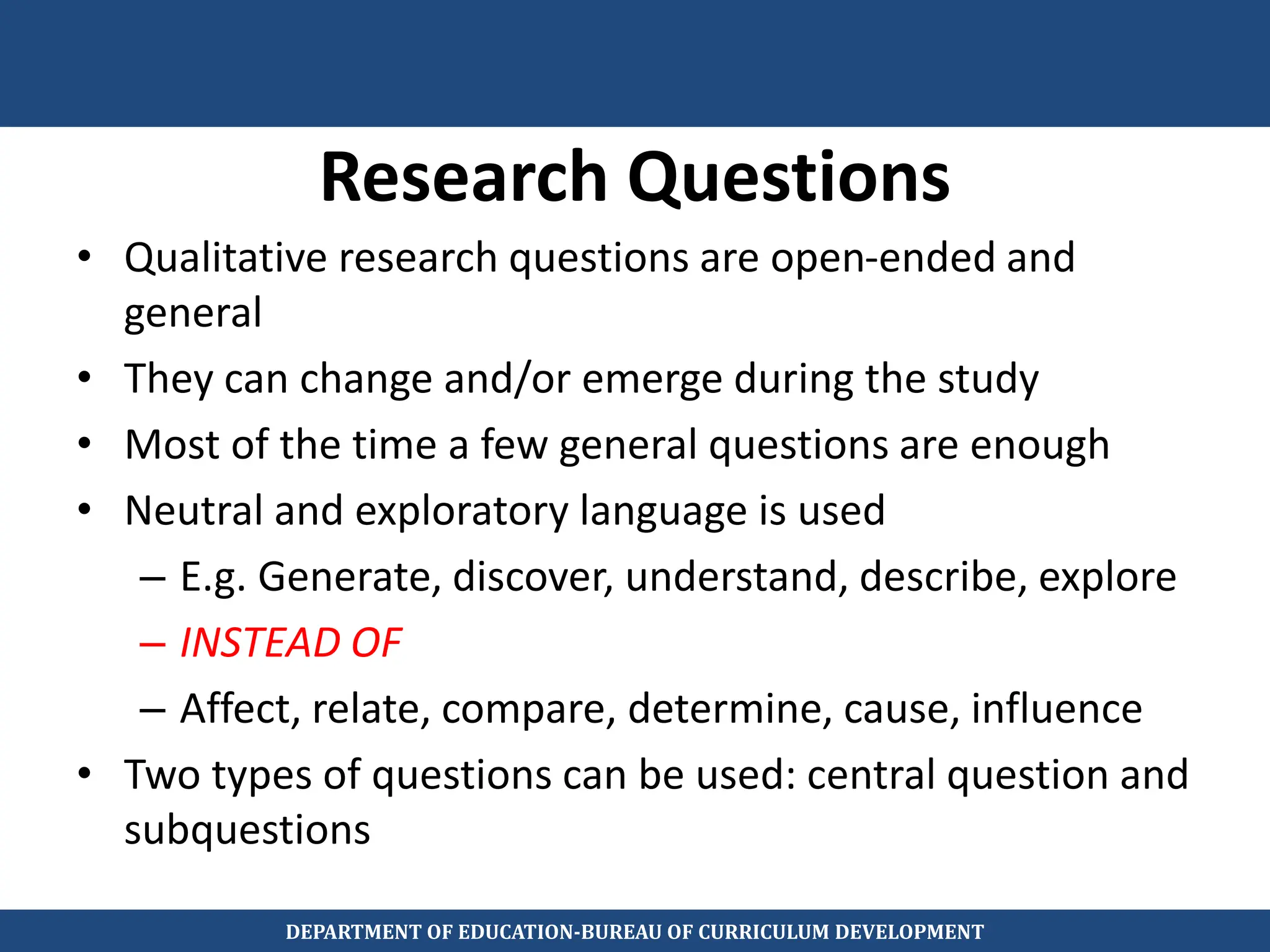 Research Questions
• Qualitative research questions are open-ended and
general
• They can change and/or emerge during the study
• Most of the time a few general questions are enough
• Neutral and exploratory language is used
– E.g. Generate, discover, understand, describe, explore
– INSTEAD OF
– Affect, relate, compare, determine, cause, influence
• Two types of questions can be used: central question and
subquestions
DEPARTMENT OF EDUCATION-BUREAU OF CURRICULUM DEVELOPMENT
 