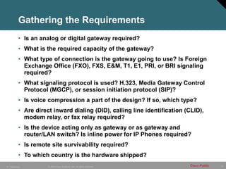 10
© 2005 Cisco Systems, Inc. All rights reserved. Cisco Public
IP Telephony
Gathering the Requirements
• Is an analog or digital gateway required?
• What is the required capacity of the gateway?
• What type of connection is the gateway going to use? Is Foreign
Exchange Office (FXO), FXS, E&M, T1, E1, PRI, or BRI signaling
required?
• What signaling protocol is used? H.323, Media Gateway Control
Protocol (MGCP), or session initiation protocol (SIP)?
• Is voice compression a part of the design? If so, which type?
• Are direct inward dialing (DID), calling line identification (CLID),
modem relay, or fax relay required?
• Is the device acting only as gateway or as gateway and
router/LAN switch? Is inline power for IP Phones required?
• Is remote site survivability required?
• To which country is the hardware shipped?
 