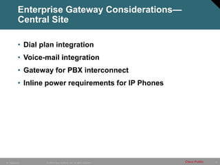 12
© 2005 Cisco Systems, Inc. All rights reserved. Cisco Public
IP Telephony
Enterprise Gateway Considerations—
Central Site
• Dial plan integration
• Voice-mail integration
• Gateway for PBX interconnect
• Inline power requirements for IP Phones
 