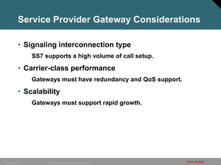 13
© 2005 Cisco Systems, Inc. All rights reserved. Cisco Public
IP Telephony
Service Provider Gateway Considerations
• Signaling interconnection type
SS7 supports a high volume of call setup.
• Carrier-class performance
Gateways must have redundancy and QoS support.
• Scalability
Gateways must support rapid growth.
 