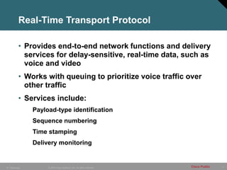 17
© 2005 Cisco Systems, Inc. All rights reserved. Cisco Public
IP Telephony
Real-Time Transport Protocol
• Provides end-to-end network functions and delivery
services for delay-sensitive, real-time data, such as
voice and video
• Works with queuing to prioritize voice traffic over
other traffic
• Services include:
Payload-type identification
Sequence numbering
Time stamping
Delivery monitoring
 