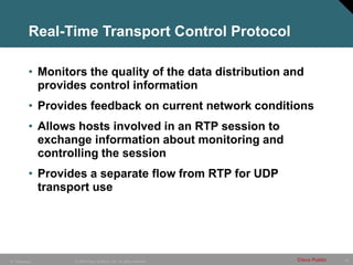 18
© 2005 Cisco Systems, Inc. All rights reserved. Cisco Public
IP Telephony
Real-Time Transport Control Protocol
• Monitors the quality of the data distribution and
provides control information
• Provides feedback on current network conditions
• Allows hosts involved in an RTP session to
exchange information about monitoring and
controlling the session
• Provides a separate flow from RTP for UDP
transport use
 