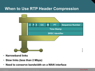 20
© 2005 Cisco Systems, Inc. All rights reserved. Cisco Public
IP Telephony
When to Use RTP Header Compression
• Narrowband links
• Slow links (less than 2 Mbps)
• Need to conserve bandwidth on a WAN interface
 