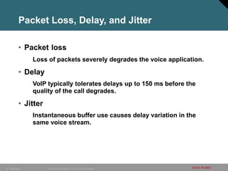 4
© 2005 Cisco Systems, Inc. All rights reserved. Cisco Public
IP Telephony
Packet Loss, Delay, and Jitter
• Packet loss
Loss of packets severely degrades the voice application.
• Delay
VoIP typically tolerates delays up to 150 ms before the
quality of the call degrades.
• Jitter
Instantaneous buffer use causes delay variation in the
same voice stream.
 