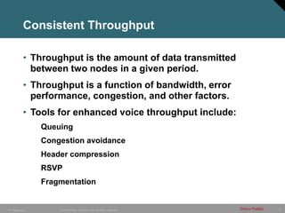 5
© 2005 Cisco Systems, Inc. All rights reserved. Cisco Public
IP Telephony
Consistent Throughput
• Throughput is the amount of data transmitted
between two nodes in a given period.
• Throughput is a function of bandwidth, error
performance, congestion, and other factors.
• Tools for enhanced voice throughput include:
Queuing
Congestion avoidance
Header compression
RSVP
Fragmentation
 