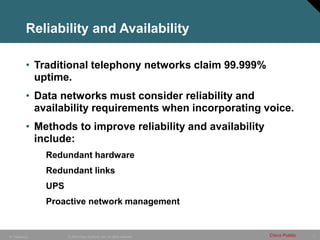 7
© 2005 Cisco Systems, Inc. All rights reserved. Cisco Public
IP Telephony
Reliability and Availability
• Traditional telephony networks claim 99.999%
uptime.
• Data networks must consider reliability and
availability requirements when incorporating voice.
• Methods to improve reliability and availability
include:
Redundant hardware
Redundant links
UPS
Proactive network management
 