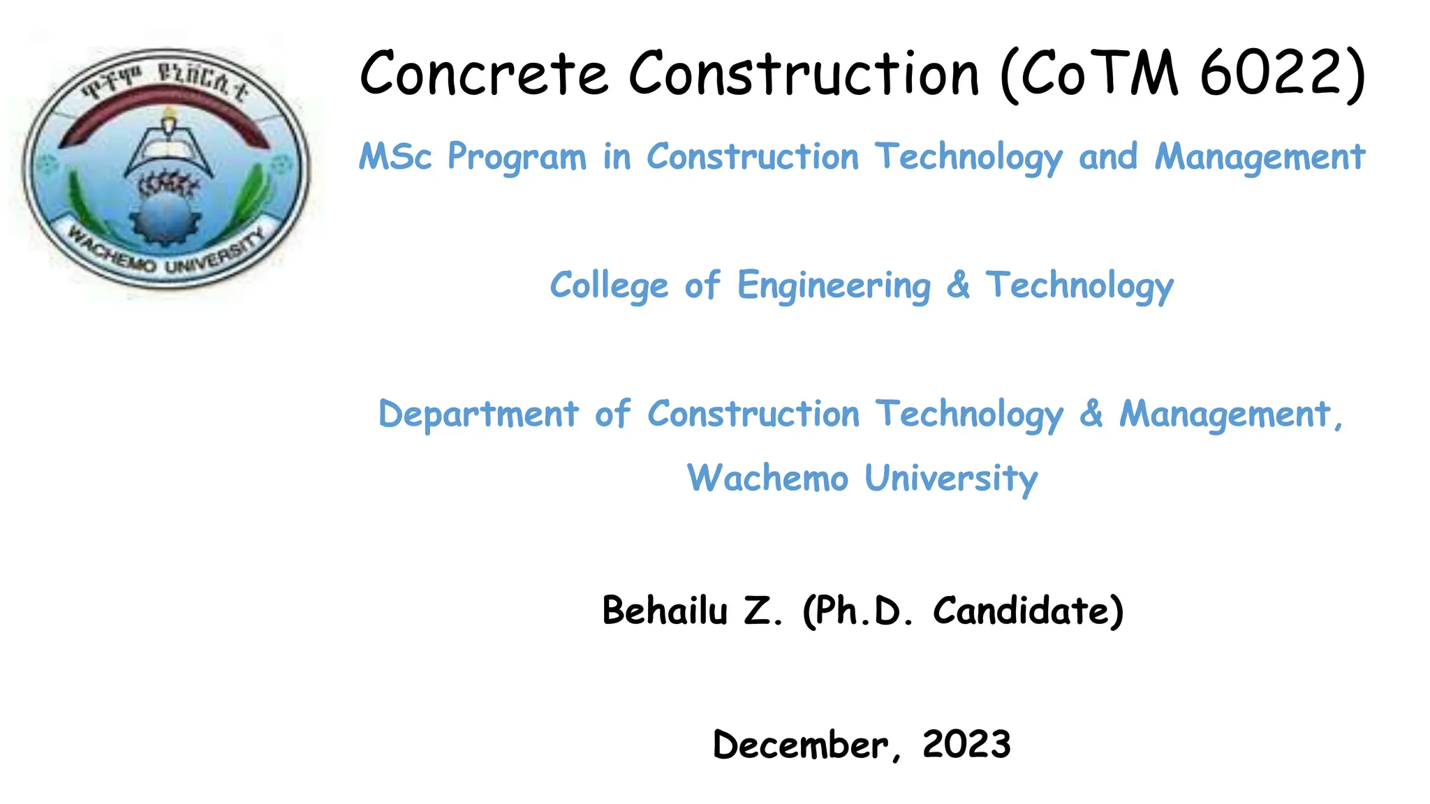 Concrete Construction (CoTM 6022)
MSc Program in Construction Technology and Management
College of Engineering & Technology
Department of Construction Technology & Management,
Wachemo University
Behailu Z. (Ph.D. Candidate)
December, 2023
 