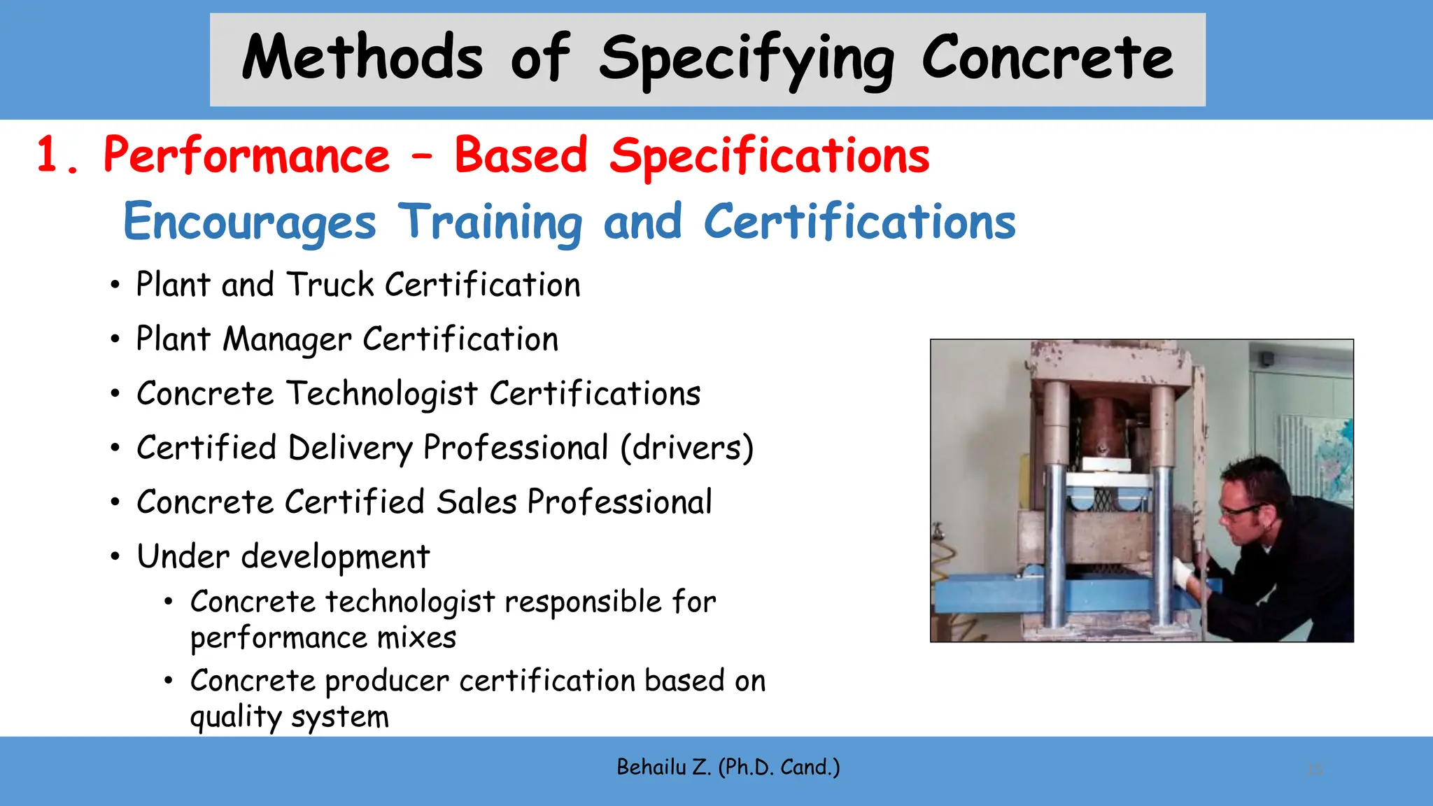 • Plant and Truck Certification
• Plant Manager Certification
• Concrete Technologist Certifications
• Certified Delivery Professional (drivers)
• Concrete Certified Sales Professional
• Under development
• Concrete technologist responsible for
performance mixes
• Concrete producer certification based on
quality system
Behailu Z. (Ph.D. Cand.)
Encourages Training and Certifications
15
1. Performance – Based Specifications
Methods of Specifying Concrete
 