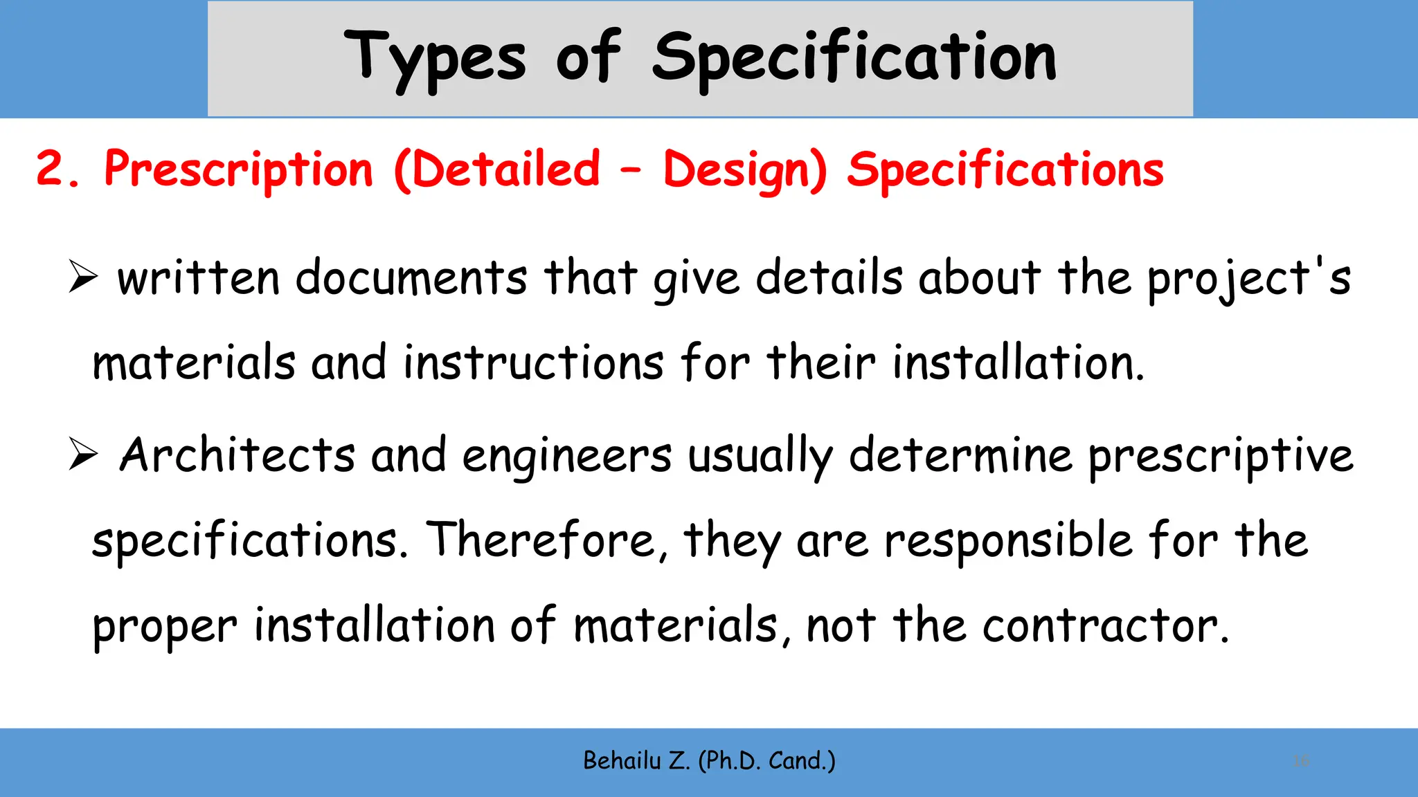 Behailu Z. (Ph.D. Cand.) 16
2. Prescription (Detailed – Design) Specifications
Types of Specification
 written documents that give details about the project's
materials and instructions for their installation.
 Architects and engineers usually determine prescriptive
specifications. Therefore, they are responsible for the
proper installation of materials, not the contractor.
 