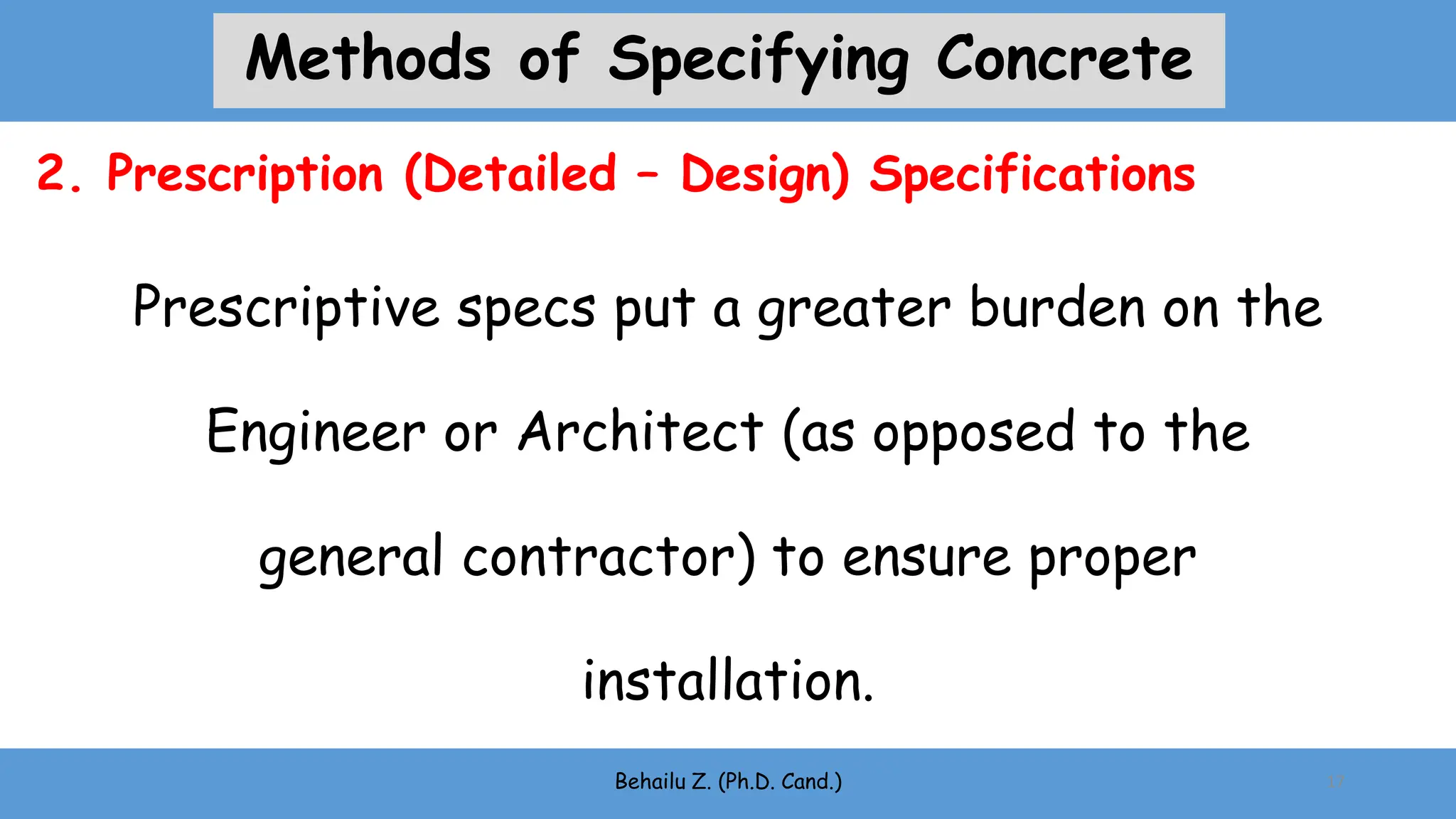 Prescriptive specs put a greater burden on the
Engineer or Architect (as opposed to the
general contractor) to ensure proper
installation.
Behailu Z. (Ph.D. Cand.) 17
2. Prescription (Detailed – Design) Specifications
Methods of Specifying Concrete
 