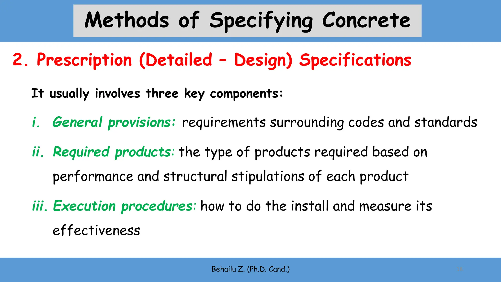 It usually involves three key components:
i. General provisions: requirements surrounding codes and standards
ii. Required products: the type of products required based on
performance and structural stipulations of each product
iii. Execution procedures: how to do the install and measure its
effectiveness
Behailu Z. (Ph.D. Cand.) 18
2. Prescription (Detailed – Design) Specifications
Methods of Specifying Concrete
 