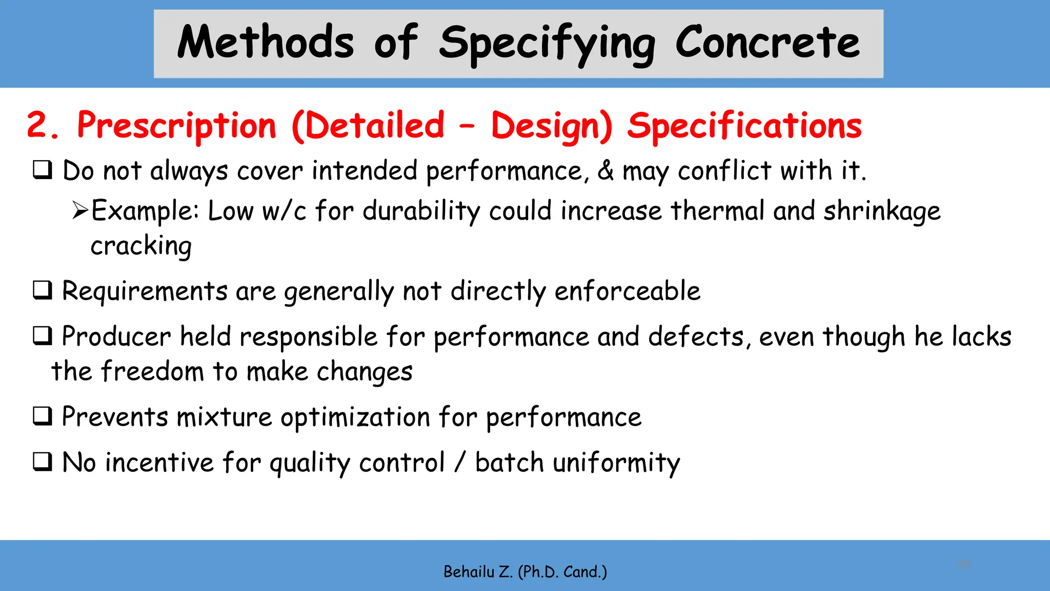  Do not always cover intended performance, & may conflict with it.
Example: Low w/c for durability could increase thermal and shrinkage
cracking
 Requirements are generally not directly enforceable
 Producer held responsible for performance and defects, even though he lacks
the freedom to make changes
 Prevents mixture optimization for performance
 No incentive for quality control / batch uniformity
Behailu Z. (Ph.D. Cand.)
20
2. Prescription (Detailed – Design) Specifications
Methods of Specifying Concrete
 
