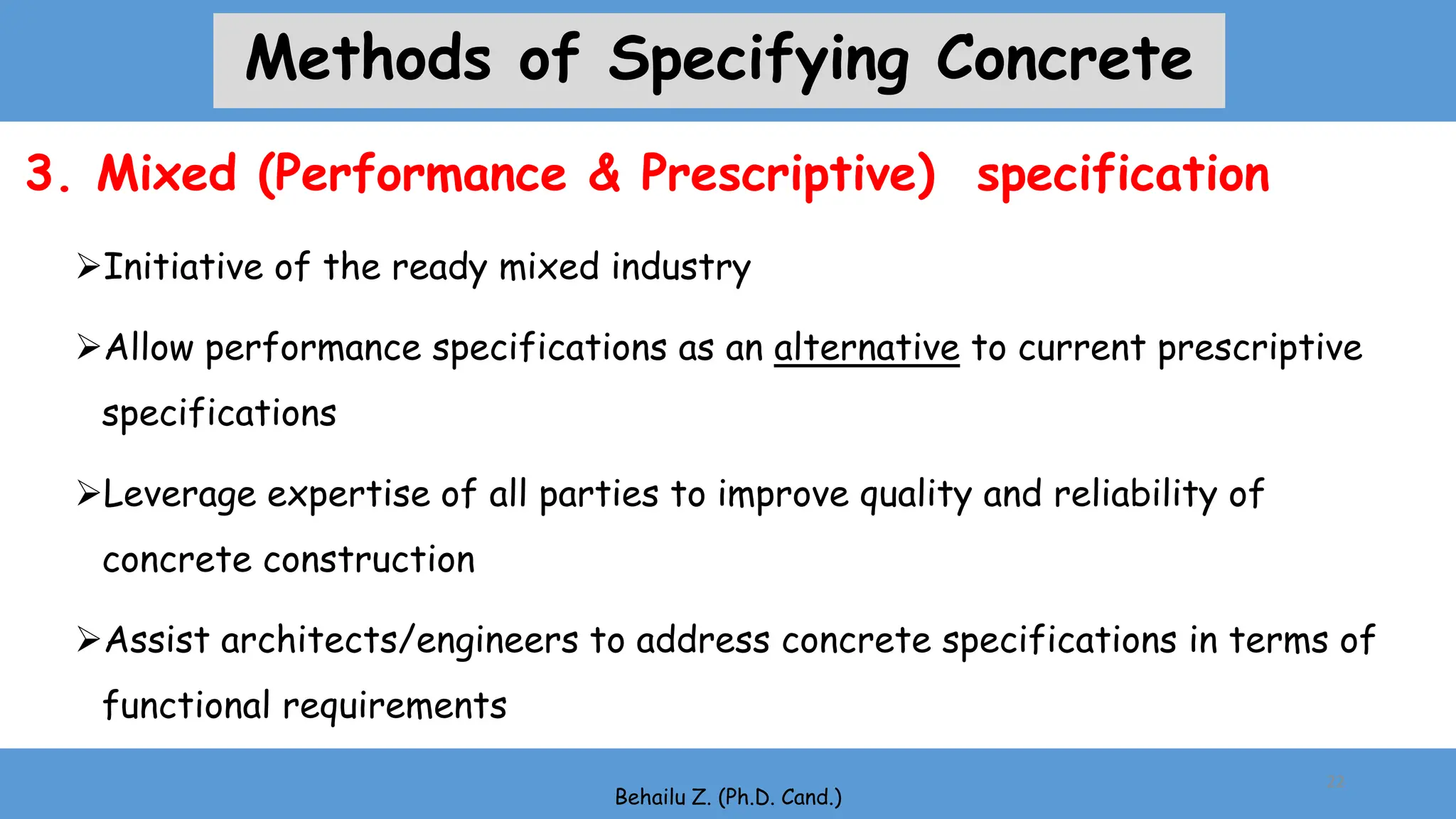 Initiative of the ready mixed industry
Allow performance specifications as an alternative to current prescriptive
specifications
Leverage expertise of all parties to improve quality and reliability of
concrete construction
Assist architects/engineers to address concrete specifications in terms of
functional requirements
Behailu Z. (Ph.D. Cand.)
22
3. Mixed (Performance & Prescriptive) specification
Methods of Specifying Concrete
 