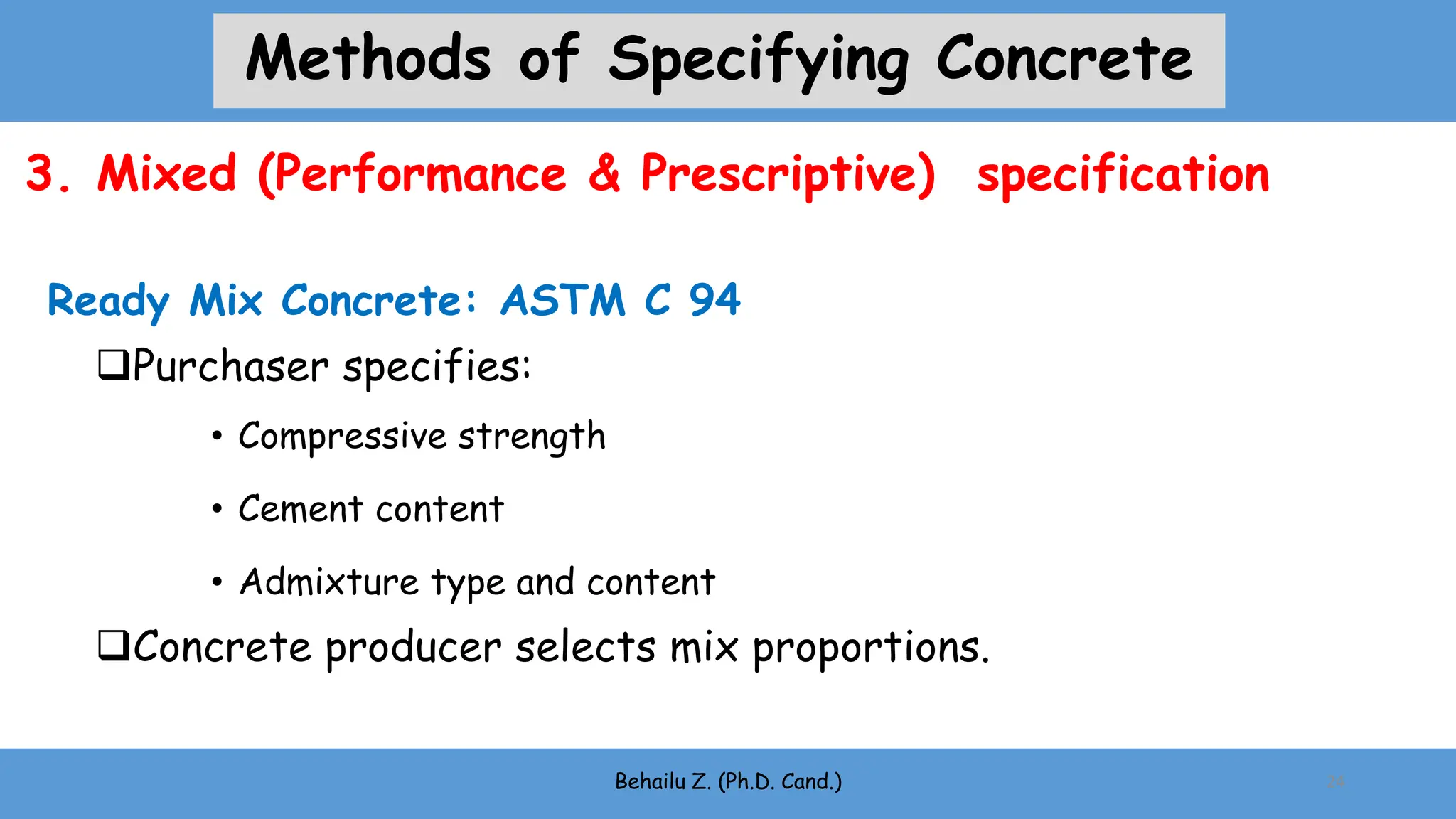 Purchaser specifies:
• Compressive strength
• Cement content
• Admixture type and content
Concrete producer selects mix proportions.
Ready Mix Concrete: ASTM C 94
Behailu Z. (Ph.D. Cand.) 24
3. Mixed (Performance & Prescriptive) specification
Methods of Specifying Concrete
 