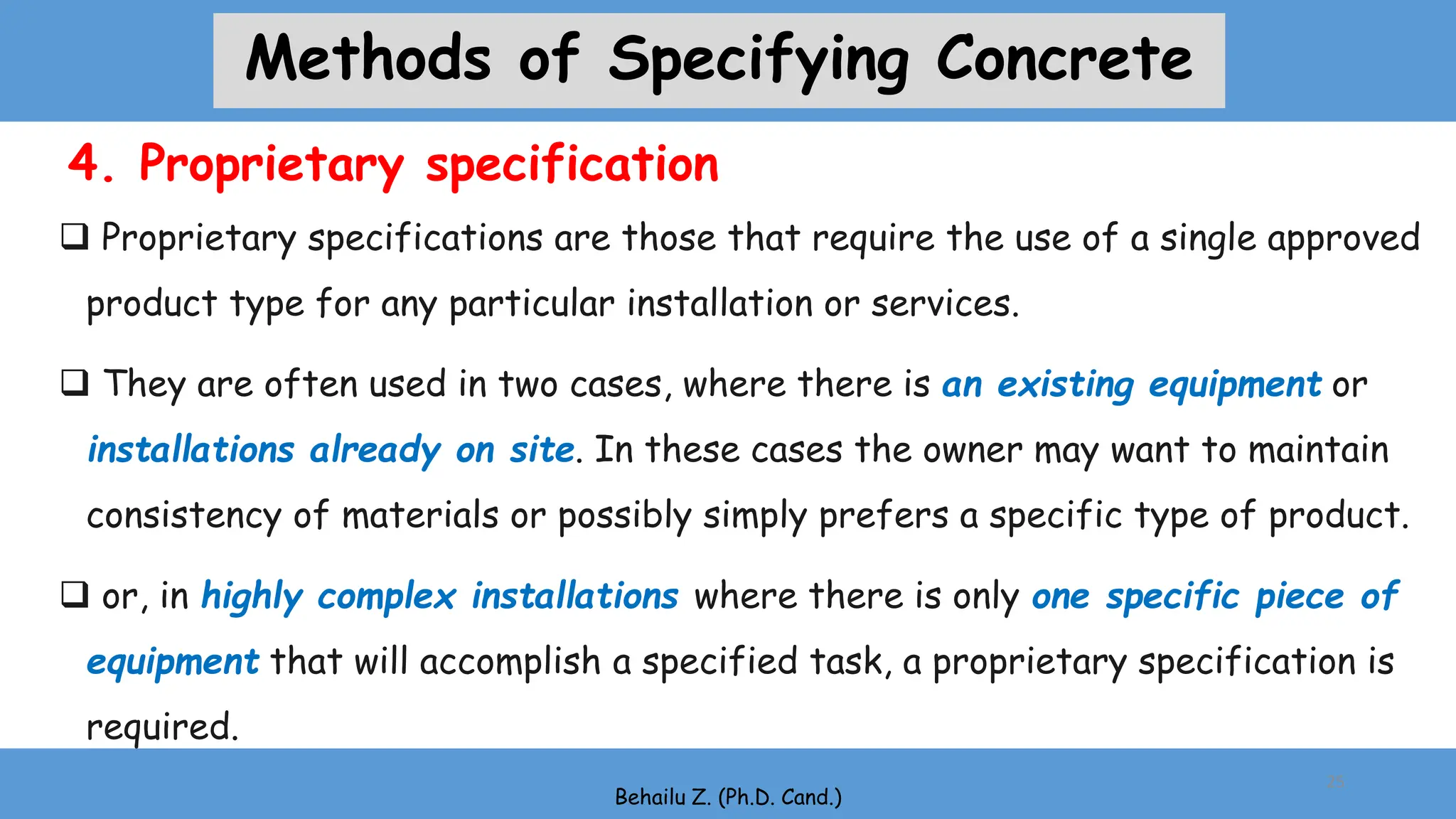 4. Proprietary specification
 Proprietary specifications are those that require the use of a single approved
product type for any particular installation or services.
 They are often used in two cases, where there is an existing equipment or
installations already on site. In these cases the owner may want to maintain
consistency of materials or possibly simply prefers a specific type of product.
 or, in highly complex installations where there is only one specific piece of
equipment that will accomplish a specified task, a proprietary specification is
required.
Behailu Z. (Ph.D. Cand.)
25
Methods of Specifying Concrete
 