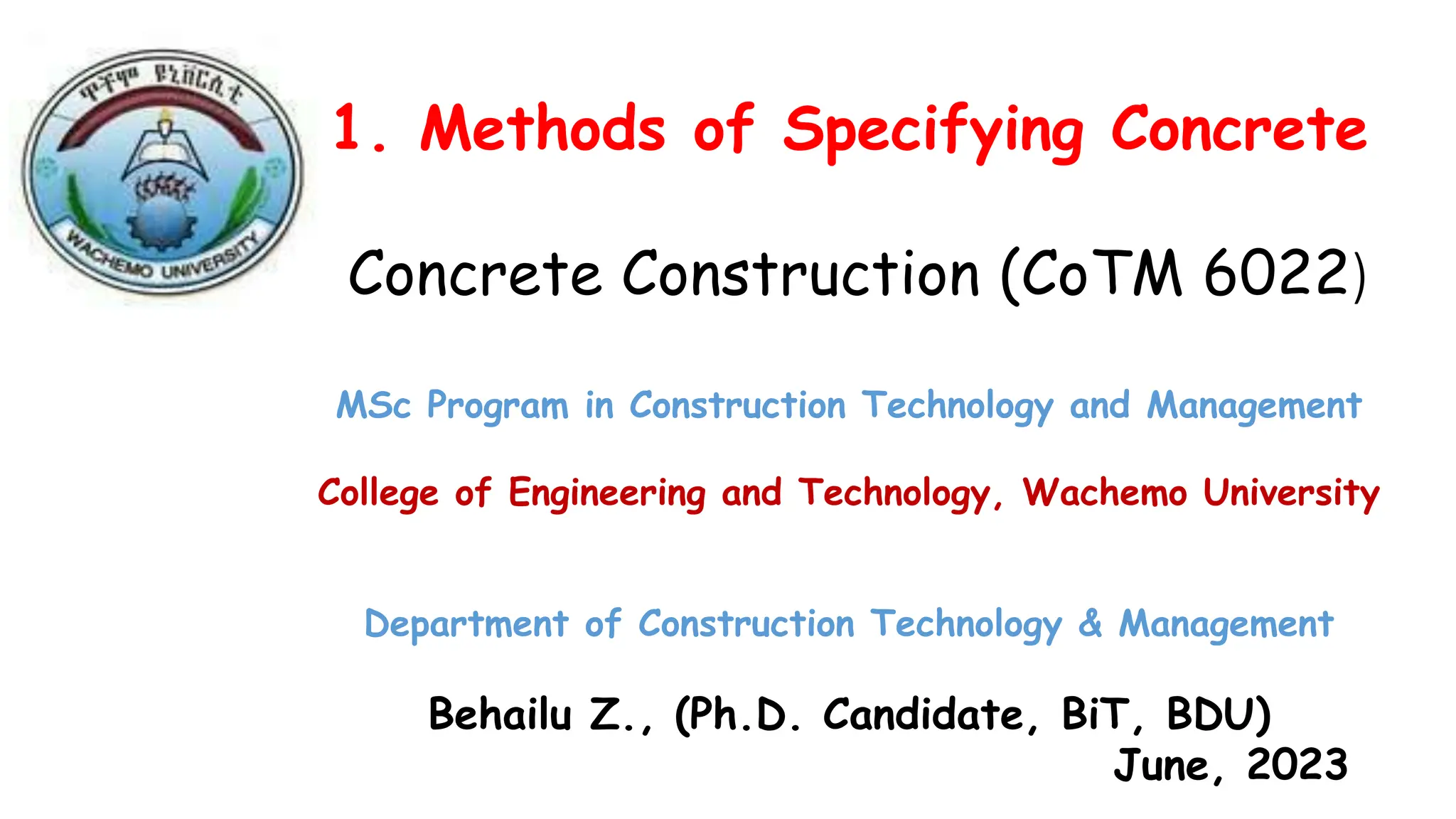 1. Methods of Specifying Concrete
Concrete Construction (CoTM 6022)
MSc Program in Construction Technology and Management
College of Engineering and Technology, Wachemo University
Department of Construction Technology & Management
Behailu Z., (Ph.D. Candidate, BiT, BDU)
June, 2023
 