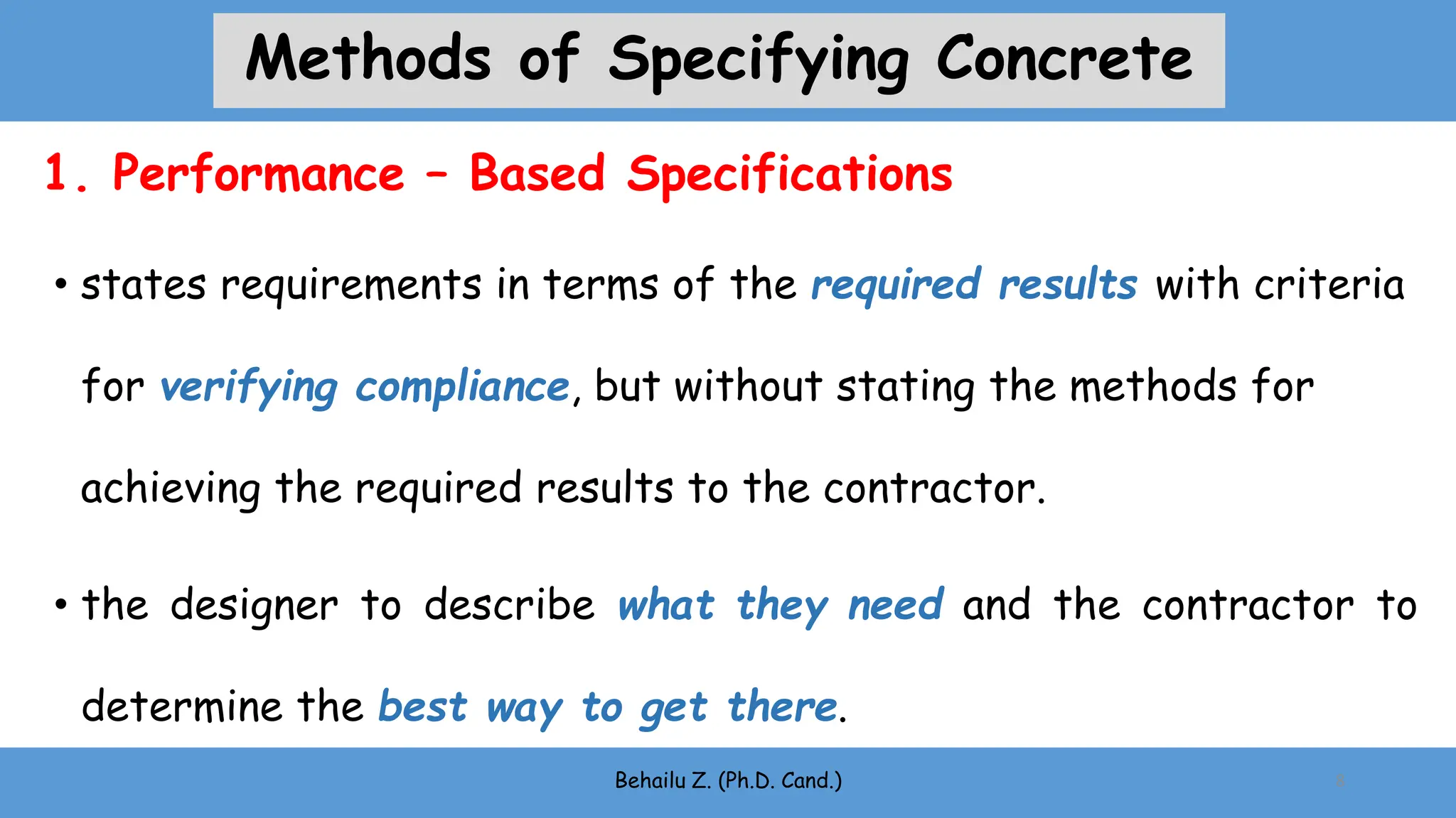 • states requirements in terms of the required results with criteria
for verifying compliance, but without stating the methods for
achieving the required results to the contractor.
• the designer to describe what they need and the contractor to
determine the best way to get there.
Behailu Z. (Ph.D. Cand.) 8
1. Performance – Based Specifications
Methods of Specifying Concrete
 