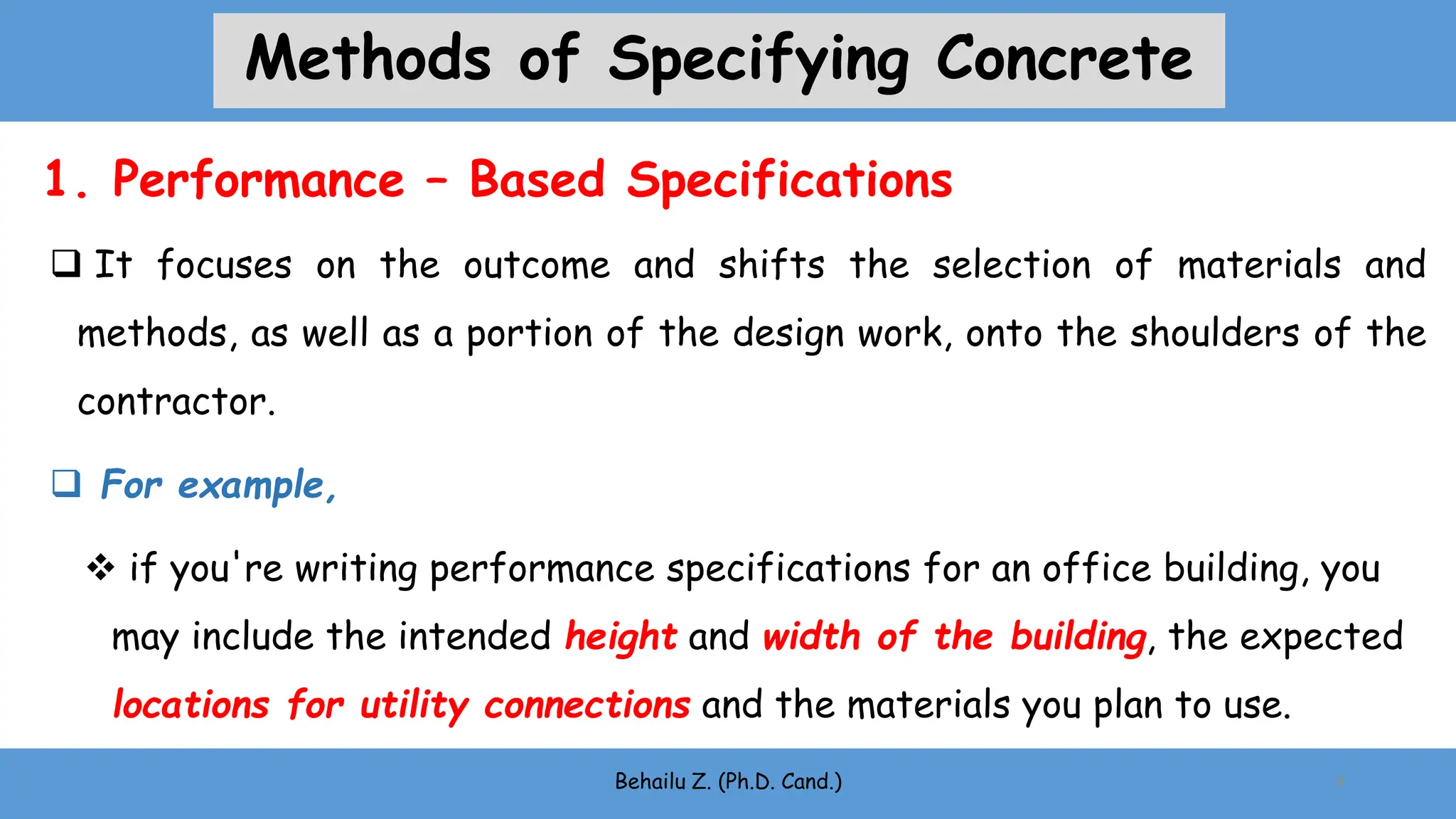  It focuses on the outcome and shifts the selection of materials and
methods, as well as a portion of the design work, onto the shoulders of the
contractor.
 For example,
 if you're writing performance specifications for an office building, you
may include the intended height and width of the building, the expected
locations for utility connections and the materials you plan to use.
Behailu Z. (Ph.D. Cand.) 9
1. Performance – Based Specifications
Methods of Specifying Concrete
 