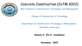 Concrete Construction (CoTM 6022)
MSc Program in Construction Technology and Management
College of Engineering & Technology
Department of Construction Technology & Management,
Wachemo University
Behailu Z. (Ph.D. Candidate)
December, 2023
 