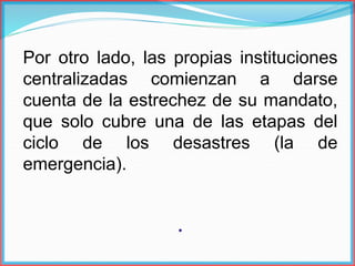 Por otro lado, las propias instituciones
centralizadas comienzan a darse
cuenta de la estrechez de su mandato,
que solo cubre una de las etapas del
ciclo de los desastres (la de
emergencia).
.
 