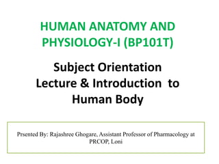 HUMAN ANATOMY AND
PHYSIOLOGY-I (BP101T)
Subject Orientation
Lecture & Introduction to
Human Body
Prsented By: Rajashree Ghogare, Assistant Professor of Pharmacology at
PRCOP, Loni
 