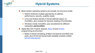15
Vijesh Nair
Hybrid Systems
 Most modern operating systems are actually not one pure model
 Hybrid combines multiple approaches to address
performance, security, usability needs
 Linux and Solaris kernels in kernel address space, so
monolithic, plus modular for dynamic loading of functionality
 Windows mostly monolithic, plus microkernel for different
subsystem personalities
 Apple Mac OS X hybrid, layered, Aqua UI plus Cocoa
programming environment
 Below is kernel consisting of Mach microkernel and BSD Unix
parts, plus I/O kit and dynamically loadable modules (called
kernel extensions)
 