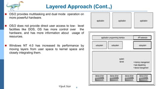 8
Vijesh Nair
Layered Approach (Cont.,)
 OS/2 provides multitasking and dual mode operation on
more powerful hardware.
 OS/2 does not provide direct user access to low- level
facilities like DOS, OS has more control over the
hardware, and has more information about usage of
resources.
 Windows NT 4.0 has increased its performance by
moving layers from user space to kernel space and
closely integrating them.
 
