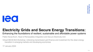 Page 1
Electricity Grids and Secure Energy Transitions:
Enhancing the foundations of resilient, sustainable and affordable power systems
Virtual OECD-IEA Workshop: Unlocking transmission grid finance and investment for the clean energy
transition in emerging markets and developing economies
17 January 2024
Pablo Hevia-Koch, Head of Renewables Integration and Secure Electricity Unit
 