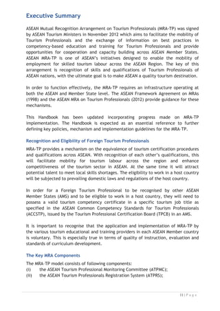 Executive Summary
ASEAN Mutual Recognition Arrangement on Tourism Professionals (MRA-TP) was signed
by ASEAN Tourism Ministers in November 2012 which aims to facilitate the mobility of
Tourism Professionals and the exchange of information on best practices in
competency-based education and training for Tourism Professionals and provide
opportunities for cooperation and capacity building across ASEAN Member States.
ASEAN MRA-TP is one of ASEAN’s initiatives designed to enable the mobility of
employment for skilled tourism labour across the ASEAN Region. The key of this
arrangement is recognition of skills and qualifications of Tourism Professionals of
ASEAN nations, with the ultimate goal is to make ASEAN a quality tourism destination.
In order to function effectively, the MRA-TP requires an infrastructure operating at
both the ASEAN and Member State level. The ASEAN Framework Agreement on MRAs
(1998) and the ASEAN MRA on Tourism Professionals (2012) provide guidance for these
mechanisms.
This Handbook has been updated incorporating progress made on MRA-TP
implementation. The Handbook is expected as an essential reference to further
defining key policies, mechanism and implementation guidelines for the MRA–TP.
Recognition and Eligibility of Foreign Tourism Professionals
MRA-TP provides a mechanism on the equivalence of tourism certification procedures
and qualifications across ASEAN. With recognition of each other’s qualifications, this
will facilitate mobility for tourism labour across the region and enhance
competitiveness of the tourism sector in ASEAN. At the same time it will attract
potential talent to meet local skills shortages. The eligibility to work in a host country
will be subjected to prevailing domestic laws and regulations of the host country.
In order for a Foreign Tourism Professional to be recognised by other ASEAN
Member States (AMS) and to be eligible to work in a host country, they will need to
possess a valid tourism competency certificate in a specific tourism job title as
specified in the ASEAN Common Competency Standards for Tourism Professionals
(ACCSTP), issued by the Tourism Professional Certification Board (TPCB) in an AMS.
It is important to recognise that the application and implementation of MRA-TP by
the various tourism educational and training providers in each ASEAN Member country
is voluntary. This is especially true in terms of quality of instruction, evaluation and
standards of curriculum development.
The Key MRA Components
The MRA–TP model consists of following components:
(i) the ASEAN Tourism Professional Monitoring Committee (ATPMC);
(ii) the ASEAN Tourism Professionals Registration System (ATPRS);

 
