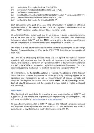(iii) the National Tourism Professional Board (NTPB);
(iv) the Tourism Professionals Certification Board (TPCB);
(v) the Tourism Professionals;
(vi) the ASEAN Common Competency Standards for Tourism Professionals (ACCSTP);
(vii) the Common ASEAN Tourism Curriculum (CATC); and
(viii) the Regional Secretariat for the ASEAN MRA-TP.

Each component forms part of a connecting infrastructure in support of effective
implementation of the MRA-TP system. Each part requires a development effort at
either ASEAN (regional) level or Member States (national) level.
At national or Member States level, two (2) agencies are required to establish namely,
the NTPB with one of its responsibilities to create awareness and disseminate
information about MRA-TP and the TPCB, among others, to assess qualifications
and/or competencies of Tourism Professionals as specified in the ACCSTP.
The ATPRS is a web-based facility to disseminate details regarding the list of Foreign
Tourism Professionals duly certified by the NTPB/TPCB depending on the practice of
each AMS.
The MRA–TP is challenging because there are no agreed international tourism
standards, which can act as a basis for conformity assessment for the MRA-TP. As a
result, it is essential to construct an equivalence matrix of tourism qualifications for
the AMS – the ATQEM to be used as the basis for conformity assessment. This is an
essential supporting mechanism for a robust, reliable and transparent MRA-TP.
At regional level, the Regional Secretariat is required. The objective of the Regional
Secretariat is to promote implementation of the MRA-TP by providing support for its
operations and management as well as implementation of related projects and
activities. The Regional Secretariat reports to the ATPMC, as its Governing Council.
Each of MRA-TP components will be explained in more detail in related sections of
this Handbook.
Conclusions
This Handbook will contribute in providing greater understanding of MRA–TP and
support NTOs and stakeholders in planning and implementing the arrangement. The
soft copy is available at www.atprs.org or www.asean.org.

In supporting implementation of MRA-TP, regional and national workshops/seminars
will continue to be organised with the intention to raise awareness and enhance
participation of key stakeholders involved in implementing MRA-TP.

 