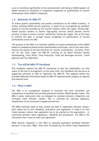 so as to contribute significantly to the socioeconomic well-being of ASEAN people; all
ASEAN standard of excellence in hospitality recognition of qualifications of tourism
professionals within ASEAN is important.
1.2 Rationale for MRA-TP
To ensure growth sustainability and greater contribution to the ASEAN economy, in
further realising ASEAN tourism potential, it needs to be accompanied by excellent
quality of services provided by the tourism industry within the region. Having high-
skilled tourism workers to deliver high-quality services should become normal
practice in order to ensure tourists’ satisfaction visiting the region. One of the ways
to achieve this goal is through mutual recognition of qualifications of tourism
professionals across the AMS.

The purpose of this MRA is to facilitate mobility of tourism professionals within ASEAN
based on competence-based tourism qualifications/certificates, and at the same time,
improve the quality of services delivered by tourism professionals. Currently, there
are 32 job titles under the MRA-TP, covering six (6) labour divisions namely
Housekeeping, Front Office, Food Production, Food and Beverages Services, Travel
Agencies and Tour Operation.
1.3 The ASEAN MRA–TP Handbook
This Handbook explains the MRA–TP mechanism so that key stakeholders are fully
aware of the role of Arrangement. At the same time, this Handbook will also serve as
supporting reference to AMS to implement the MRA-TP. This updated edition has
provided additional information based on MRA-TP implementation progress at regional
and national level.
1.4 What is MRA?

The MRA is an arrangement designed to facilitate the freer movement and
employment of qualified and certified personnel between ASEAN Member States. The
MRA is policy instruments that are designed to promote economic integration and
increased trade between nations. This is achieved by reducing regulatory
impediments to the movement of goods and services.
The MRAs facilitate trade as they smooth the path in negotiation between nations.
Each nation has its own standards, procedures and regulations. If trade is to flow
freely between nations then agreement has to be reached on the equivalence – or
conformity between these regulations, standards and procedures. The MRA is the
instrument that is used to reach such agreement.
MRAs became important in the field of assessing equivalent standards between
partners in the early 1980s. They were formalised by the World Trade Organisation

 