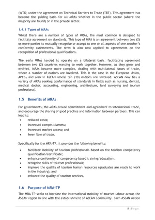 (WTO) under the Agreement on Technical Barriers to Trade (TBT). This agreement has
become the guiding basis for all MRAs whether in the public sector (where the
majority are found) or in the private sector.
1.4.1 Types of MRAs
Whilst there are a number of types of MRAs, the most common is designed to
facilitate agreement on standards. This type of MRA is an agreement between two (2)
or more parties to mutually recognise or accept so one or all aspects of one another’s
conformity assessments. The term is also now applied to agreements on the
recognition of professional qualifications.
The early MRAs tended to operate on a bilateral basis, facilitating agreement
between two (2) countries wanting to work together. However, as they grew and
evolved, MRAs became more complex, dealing with multilateral issues of trade,
where a number of nations are involved. This is the case in the European Union,
APEC, and also in ASEAN where ten (10) nations are involved. ASEAN now has a
variety of MRAs seeking conformance of standards in fields such as nursing, dentist,
medical doctor, accounting, engineering, architecture, land surveying and tourism
professional.

1.5 Benefits of MRAs

For governments, the MRAs ensure commitment and agreement to international trade,
and encourage the sharing of good practice and information between partners. This can
lead to:
x reduced costs;
x increased competitiveness;
x increased market access; and
x freer flow of trade.
Specifically for the MRA-TP, it provides the following benefits:

x facilitate mobility of tourism professionals based on the tourism competency
qualification/certificate;
x enhance conformity of competency based training/education;
x recognise skills of tourism professionals;
x improve the quality of tourism human resources (graduates are ready to work
in the industry); and
x enhance the quality of tourism services.

1.6 Purpose of MRA-TP
The MRA-TP seeks to increase the international mobility of tourism labour across the
ASEAN region in line with the establishment of ASEAN Community. Each ASEAN nation

 