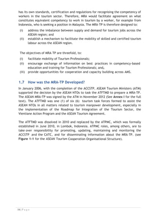 has its own standards, certification and regulations for recognising the competency of
workers in the tourism sector. Therefore, MRA would facilitate agreement on what
constitutes equivalent competency to work in tourism by a worker, for example from
Indonesia, who is seeking a position in Malaysia. The MRA–TP is therefore designed to:
(i) address the imbalance between supply and demand for tourism jobs across the
ASEAN region; and
(ii) establish a mechanism to facilitate the mobility of skilled and certified tourism
labour across the ASEAN region.
The objectives of MRA–TP are threefold, to:
(i) facilitate mobility of Tourism Professionals;
(ii) encourage exchange of information on best practices in competency-based
education and training for Tourism Professionals; and,
(iii) provide opportunities for cooperation and capacity building across AMS.
1.7 How was the MRA–TP Developed?
In January 2006, with the completion of the ACCSTP, ASEAN Tourism Ministers (ATM)
supported the decision by the ASEAN NTOs to task the ATFTMD to prepare a MRA-TP.
The ASEAN MRA-TP was signed by the ATM in November 2012 (See Annex I for the full
text). The ATFTMD was one (1) of six (6) tourism task forces formed to assist the
ASEAN NTOs in all matters related to tourism manpower development, especially in
the implementation of the Roadmap for Integration of the Tourism Sector, the
Vientiane Action Program and the ASEAN Tourism Agreement.
The ATFTMD was dissolved in 2010 and replaced by the ATPMC, which was formally
established in June 2010, in Lombok, Indonesia. ATPMC roles, among others, are to
take over responsibility for promoting, updating, maintaining and monitoring the
ACCSTP and the CATC, and for disseminating information about the MRA–TP. (see
Figure 1-1 for the ASEAN Tourism Cooperation Organisational Structure).

 