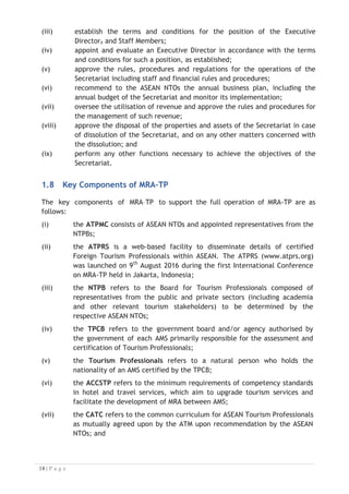 (iii) establish the terms and conditions for the position of the Executive
Director, and Staff Members;
(iv) appoint and evaluate an Executive Director in accordance with the terms
and conditions for such a position, as established;
(v) approve the rules, procedures and regulations for the operations of the
Secretariat including staff and financial rules and procedures;
(vi) recommend to the ASEAN NTOs the annual business plan, including the
annual budget of the Secretariat and monitor its implementation;
(vii) oversee the utilisation of revenue and approve the rules and procedures for
the management of such revenue;
(viii) approve the disposal of the properties and assets of the Secretariat in case
of dissolution of the Secretariat, and on any other matters concerned with
the dissolution; and
(ix) perform any other functions necessary to achieve the objectives of the
Secretariat.
1.8 Key Components of MRA–TP

The key components of MRA–TP to support the full operation of MRA-TP are as
follows:
(i) the ATPMC consists of ASEAN NTOs and appointed representatives from the
NTPBs;
(ii) the ATPRS is a web-based facility to disseminate details of certified
Foreign Tourism Professionals within ASEAN. The ATPRS (www.atprs.org)
was launched on 9th
August 2016 during the first International Conference
on MRA-TP held in Jakarta, Indonesia;
(iii) the NTPB refers to the Board for Tourism Professionals composed of
representatives from the public and private sectors (including academia
and other relevant tourism stakeholders) to be determined by the
respective ASEAN NTOs;
(iv) the TPCB refers to the government board and/or agency authorised by
the government of each AMS primarily responsible for the assessment and
certification of Tourism Professionals;
(v) the Tourism Professionals refers to a natural person who holds the
nationality of an AMS certified by the TPCB;
(vi) the ACCSTP refers to the minimum requirements of competency standards
in hotel and travel services, which aim to upgrade tourism services and
facilitate the development of MRA between AMS;
(vii) the CATC refers to the common curriculum for ASEAN Tourism Professionals
as mutually agreed upon by the ATM upon recommendation by the ASEAN
NTOs; and

 