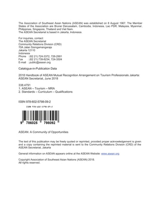 The Association of Southeast Asian Nations (ASEAN) was established on 8 August 1967. The Member
States of the Association are Brunei Darussalam, Cambodia, Indonesia, Lao PDR, Malaysia, Myanmar,
Philippines, Singapore, Thailand and Viet Nam.
The ASEAN Secretariat is based in Jakarta, Indonesia.
For inquiries, contact:
The ASEAN Secretariat
Community Relations Division (CRD)
70A Jalan Sisingamangaraja
Jakarta 12110
Indonesia
Phone : (62 21) 724-3372, 726-2991
Fax : (62 21) 739-8234, 724-3504
E-mail : public@asean.org
Catalogue-in-Publication Data
2018 Handbook of ASEAN Mutual Recognition Arrangement on Tourism Professionals Jakarta:
ASEAN Secretariat, June 2018
338.4791
1. ASEAN – Tourism – MRA
2. Standards – Curriculum – Qualifications
ISBN 978-602-5798-09-2
ASEAN: A Community of Opportunities
The text of this publication may be freely quoted or reprinted, provided proper acknowledgement is given
and a copy containing the reprinted material is sent to the Community Relations Division (CRD) of the
ASEAN Secretariat, Jakarta
General information on ASEAN appears online at the ASEAN Website: www.asean.org
Copyright Association of Southeast Asian Nations (ASEAN) 2018.
All rights reserved.
 