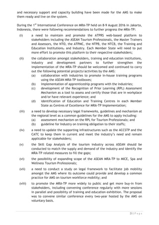 and necessary support and capacity building have been made for the AMS to make
them ready and live on the system.
During the 1st
International Conference on MRA-TP held on 8-9 August 2016 in Jakarta,
Indonesia, there were following recommendations to further progress the MRA-TP:
(i) a need to maintain and promote the ATPRS web-based platform to
stakeholders including the ASEAN Tourism Professionals, the Master Trainers
and Assessors, the NTO, the ATPMC, the NTPB, the NTCB, the Training and
Education Institutions, and Industry. Each Member State will need to put
more effort to promote this platform to their respective stakeholders;
(ii) the collaboration amongst stakeholders, training and education institutions,
industry and development partners to further strengthen the
implementation of the MRA-TP should be welcomed and continued to carry
out the following potential projects/activities by the AMS:
(a) collaboration with industries to promote in-house training programs
using the ASEAN MRA-TP toolboxes;
(b) implementation of apprenticeship programs with the industries;
(c) development of the Recognition of Prior Learning (RPL) Assessment
Mechanism as a tool to assess and certify those that are in workplace
and/or have relevant experience; and
(d) identification of Education and Training Centres in each Member
State as Centres of Excellence for MRA-TP Implementation;
(iii) a need to develop necessary legal frameworks, guidelines and mechanism at
the regional level as a common guidelines for the AMS to apply including:
(a) assessment mechanism on the RPL for Tourism Professionals; and
(b) guideline for Industry on training obligation to their staffs;
(iv) a need to update the supporting infrastructures such as the ACCSTP and the
CATC to keep them in current and meet the industry’s need and remain
applicable for stakeholders;
(v) the Skill Gap Analysis of the tourism industry across ASEAN should be
conducted to match the supply and demand of the industry and identify the
MRA-TP related measures to fill the gaps;
(vi) the possibility of expanding scope of the ASEAN MRA-TP to MICE, Spa and
Wellness Tourism Professionals;
(vii) a need to conduct a study on legal framework to facilitate job mobility
amongst the AMS where its outcome could provide and develop a common
practice for AMS on tourism workforce mobility; and
(viii) to promote the MRA-TP more widely to public and get more buy-in from
stakeholders, including convening conference regularly with more sessions
in parallel and possibility of training and education exhibition. The proposal
was to convene similar conference every two-year hosted by the AMS on
voluntary basis.

 