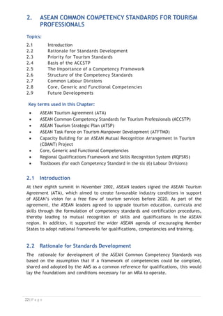 2. ASEAN COMMON COMPETENCY STANDARDS FOR TOURISM
PROFESSIONALS
Topics:
2.1 Introduction
2.2 Rationale for Standards Development
2.3 Priority for Tourism Standards
2.4 Basis of the ACCSTP
2.5 The Importance of a Competency Framework
2.6 Structure of the Competency Standards
2.7 Common Labour Divisions
2.8 Core, Generic and Functional Competencies
2.9 Future Developments

Key terms used in this Chapter:
x ASEAN Tourism Agreement (ATA)
x ASEAN Common Competency Standards for Tourism Professionals (ACCSTP)
x ASEAN Tourism Strategic Plan (ATSP)
x ASEAN Task Force on Tourism Manpower Development (ATFTMD)
x Capacity Building for an ASEAN Mutual Recognition Arrangement in Tourism
(CBAMT) Project
x Core, Generic and Functional Competencies
x Regional Qualifications Framework and Skills Recognition System (RQFSRS)
x Toolboxes (for each Competency Standard in the six (6) Labour Divisions)
2.1 Introduction
At their eighth summit in November 2002, ASEAN leaders signed the ASEAN Tourism
Agreement (ATA), which aimed to create favourable industry conditions in support
of ASEAN’s vision for a free flow of tourism services before 2020. As part of the
agreement, the ASEAN leaders agreed to upgrade tourism education, curricula and
skills through the formulation of competency standards and certification procedures,
thereby leading to mutual recognition of skills and qualifications in the ASEAN
region. In addition, it supported the wider ASEAN agenda of encouraging Member
States to adopt national frameworks for qualifications, competencies and training.
2.2 Rationale for Standards Development
The rationale for development of the ASEAN Common Competency Standards was
based on the assumption that if a framework of competencies could be compiled,
shared and adopted by the AMS as a common reference for qualifications, this would
lay the foundations and conditions necessary for an MRA to operate.

 