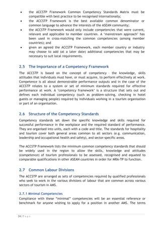 x the ACCSTP Framework Common Competency Standards Matrix must be
compatible with best practice to be recognised internationally;
x the ACCSTP Framework is the best available common denominator or
common language to advance the interests of the ASEAN community;
x the ACCSTP Framework would only include competencies that were current,
relevant and applicable to member countries. A ‘mainstream approach’ has
been used in cross-matching the common competencies (among member
countries); and
x given an agreed the ACCSTP Framework, each member country or industry
may choose to add (at a later date) additional competencies that may be
necessary to suit local requirements.
2.5 The Importance of a Competency Framework
The ACCSTP is based on the concept of competency – the knowledge, skills
attitudes that individuals must have, or must acquire, to perform effectively at work.
Competence is all about demonstrable performance outputs and in the case of the
ACCSTP relates to a system or set of minimum standards required for effective
performance at work. A ‘competency framework’ is a structure that sets out and
defines each individual competency (such as problem-solving, checking in hotel
guests or managing people) required by individuals working in a tourism organisation
or part of an organisation.
2.6 Structure of the Competency Standards
Competency standards set down the specific knowledge and skills required for
successful performance in the workplace and the required standard of performance.
They are organised into units, each with a code and title. The standards for hospitality
and tourism cover both general areas common to all sectors (e.g. communication,
leadership and occupational health and safety), and sector-specific areas.
The ACCSTP Framework lists the minimum common competency standards that should
be widely used in the region to allow the skills, knowledge and attitudes
(competence) of tourism professionals to be assessed, recognised and equated to
comparable qualifications in other ASEAN countries in order for MRA-TP to function.
2.7 Common Labour Divisions
The ACCSTP are arranged as sets of competencies required by qualified professionals
who seek to work in the various divisions of labour that are common across various
sectors of tourism in AMS.
2.7.1 Minimal Competencies
Compliance with these “minimal” competencies will be an essential reference or
benchmark for anyone wishing to apply for a position in another AMS. The terms

 