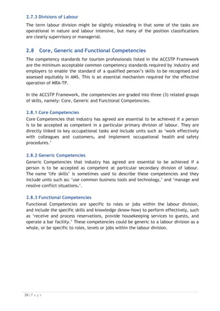2.7.3 Divisions of Labour
The term labour division might be slightly misleading in that some of the tasks are
operational in nature and labour intensive, but many of the position classifications
are clearly supervisory or managerial.

2.8 Core, Generic and Functional Competencies
The competency standards for tourism professionals listed in the ACCSTP Framework
are the minimum acceptable common competency standards required by industry and
employers to enable the standard of a qualified person’s skills to be recognised and
assessed equitably in AMS. This is an essential mechanism required for the effective
operation of MRA-TP.
In the ACCSTP Framework, the competencies are graded into three (3) related groups
of skills, namely: Core, Generic and Functional Competencies.
2.8.1 Core Competencies
Core Competencies that industry has agreed are essential to be achieved if a person
is to be accepted as competent in a particular primary division of labour. They are
directly linked to key occupational tasks and include units such as ‘work effectively
with colleagues and customers, and implement occupational health and safety
procedures.’
2.8.2 Generic Competencies
Generic Competencies that industry has agreed are essential to be achieved if a
person is to be accepted as competent at particular secondary division of labour.
The name ‘life skills’ is sometimes used to describe these competencies and they
include units such as: ‘use common business tools and technology,’ and ‘manage and
resolve conflict situations.’.
2.8.3 Functional Competencies
Functional Competencies are specific to roles or jobs within the labour division,
and include the specific skills and knowledge (know-how) to perform effectively, such
as ‘receive and process reservations, provide housekeeping services to guests, and
operate a bar facility.’ These competencies could be generic to a labour division as a
whole, or be specific to roles, levels or jobs within the labour division.


 