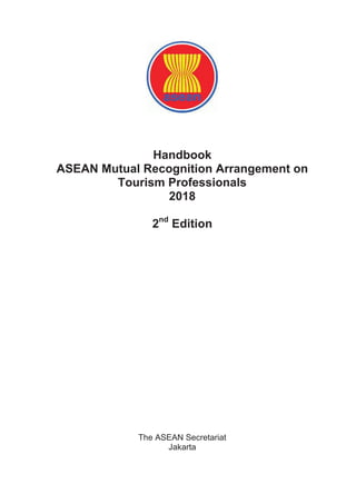Handbook
ASEAN Mutual Recognition Arrangement on
Tourism Professionals
2018
2nd
Edition
The ASEAN Secretariat
Jakarta
 