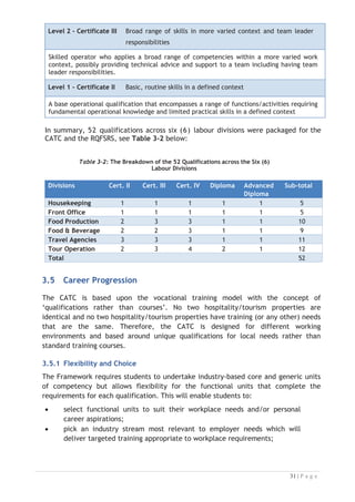 Level 2 - Certificate III Broad range of skills in more varied context and team leader
responsibilities
Skilled operator who applies a broad range of competencies within a more varied work
context, possibly providing technical advice and support to a team including having team
leader responsibilities.
Level 1 - Certificate II Basic, routine skills in a defined context
A base operational qualification that encompasses a range of functions/activities requiring
fundamental operational knowledge and limited practical skills in a defined context
In summary, 52 qualifications across six (6) labour divisions were packaged for the
CATC and the RQFSRS, see Table 3-2 below:



Table 3-2: The Breakdown of the 52 Qualifications across the Six (6)
Labour Divisions

Divisions Cert. II Cert. III Cert. IV Diploma Advanced
Diploma
Sub-total
Housekeeping 1 1 1 1 1 5
Front Office 1 1 1 1 1 5
Food Production 2 3 3 1 1 10
Food  Beverage 2 2 3 1 1 9
Travel Agencies 3 3 3 1 1 11
Tour Operation 2 3 4 2 1 12
Total 52
3.5 Career Progression

The CATC is based upon the vocational training model with the concept of
‘qualifications rather than courses’. No two hospitality/tourism properties are
identical and no two hospitality/tourism properties have training (or any other) needs
that are the same. Therefore, the CATC is designed for different working
environments and based around unique qualifications for local needs rather than
standard training courses.

3.5.1 Flexibility and Choice
The Framework requires students to undertake industry-based core and generic units
of competency but allows flexibility for the functional units that complete the
requirements for each qualification. This will enable students to:
x select functional units to suit their workplace needs and/or personal
career aspirations;
x pick an industry stream most relevant to employer needs which will
deliver targeted training appropriate to workplace requirements;

 