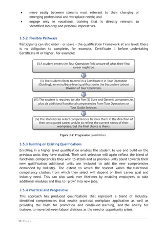 3.6 Industry-Based Content and Units of Competency
The qualifications listed in the proposed Framework are based on units of competency
developed by industry making the training content relevant and responsive to industry
need. As the qualifications rise through the levels (Certificate II to Advanced
Diploma), so the choices of units of competency that exist within the packaging rules
vary to respond to the changing workplace nature of the tasks that need to be
completed.
3.6.1 A Blend of Competencies
These changes to selection options reflect the required functional competencies
identified by industry as being necessary for the various job titles that have been
classified. Every qualification requires participants to undertake a blend of
mandatory core and generic competencies as well as elective functional
competencies.
Each of the qualifications has been designed holistically with a focus on essential core
and generic units of competency together with the ability for trainees to select
the most appropriate functional competencies to support their workplace needs or
aspirations.
3.7 Life-long Learning

The key to this capability lies in the freedom of people to choose units of competency
from functional competency clusters that best suit their individual workplace and
training needs, and yet still be credited with (some) previous units they have already
studied. In this way, this framework actively supports the concept of life-long
learning by encouraging further study through acknowledgment of workplace learning
and recognition of past study.
3.7.1 Accumulation of Skills and Knowledge
The underpinning intention of this approach is to provide a vocational education
and training system that enables trainees to accumulate skills and knowledge as they
move through the system and study to gain higher qualifications. This will facilitate
movement between qualifications, streams and labour divisions for trainees thereby
providing a system that meets and can respond quickly to changing employer demand
and one that maximises trainee choice of units of competency, streams and labour
divisions.
3.7.2 Robust Framework
While providing freedom and flexibility the educational integrity and robustness of
the framework is guaranteed by the need for trainees to complete the designated
number of units at each qualification level before a complete certificate can be
issued.

 