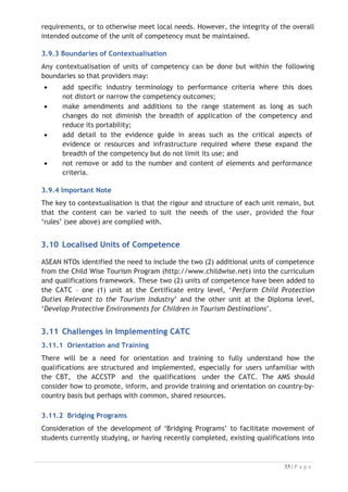 the revised framework. The bridging program will help to keep their qualifications
current and up to date with industry needs.
3.11.4 Credit Transfer Process
The AMS should consider the development of a formal credit transfer process to
enable those with existing qualifications to have these recognised for the purposes of
gaining standing within the new system. The credit transfer will enable them to swift
their qualification from vocational to formal education for those who have extensive
industry experience with little formal education.
3.11.5 Articulation Agreements
Development of appropriate articulation pathways that students can take to move
from Advanced Diploma into tertiary study and qualifications, along with agreements
with providers of higher education.
3.11.6 Quality Assurance
The Regional Secretariat for the implementation of the ASEAN MRA-TP will play
important roles as in ensuring the agreed minimum standards are attained through
provisions of mechanism for trainers, assessors, training resources and facilities,
training programs, assessment procedures, general levels of professionalism and other
compliance requirements.


References:
x Technical Report on Final CATC and RQFSRS.

 