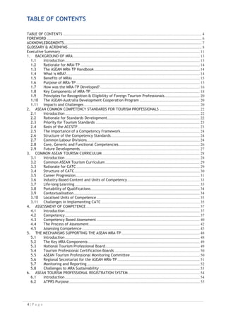 TABLE OF CONTENTS

TABLE OF CONTENTS
FOREWORD
ACKNOWLEDGEMENTS
GLOSSARY  ACRONYMS
Executive Summary

1. BACKGROUND OF MRA

1.1 Introduction
1.2 Rationale for MRA-TP
1.3 The ASEAN MRA–TP Handbook
1.4 What is MRA?

1.5 Benefits of MRAs
1.6 Purpose of MRA-TP
1.7 How was the MRA–TP Developed?
1.8 Key Components of MRA–TP
1.9 Principles for Recognition  Eligibility of Foreign Tourism Professionals
1.10 The ASEAN-Australia Development Cooperation Program
1.11 Impacts and Challenges
2. ASEAN COMMON COMPETENCY STANDARDS FOR TOURISM PROFESSIONALS
2.1 Introduction
2.2 Rationale for Standards Development

2.3 Priority for Tourism Standards
2.4 Basis of the ACCSTP

2.5 The Importance of a Competency Framework

2.6 Structure of the Competency Standards

2.7 Common Labour Divisions
2.8 Core, Generic and Functional Competencies

2.9 Future Developments
3. COMMON ASEAN TOURISM CURRICULUM
3.1 Introduction
3.2 Common ASEAN Tourism Curriculum
3.3 Rationale for CATC
3.4 Structure of CATC
3.5 Career Progression

3.6 Industry-Based Content and Units of Competency

3.7 Life-long Learning
3.8 Portability of Qualifications
3.9 Contextualisation

3.10 Localised Units of Competence
3.11 Challenges in Implementing CATC
4. ASSESSMENT OF COMPETENCE
4.1 Introduction
4.2 Competency
4.3 Competency Based Assessment
4.4 The Process of Assessment
4.5 Assessing Competence
5. THE MECHANISMS SUPPORTING THE ASEAN MRA-TP
5.1 Introduction
5.2 The Key MRA Components
5.3 National Tourism Professional Board

5.4 Tourism Professional Certification Boards
5.5 ASEAN Tourism Professional Monitoring Committee
5.6 Regional Secretariat for the ASEAN MRA-TP
5.7 Monitoring and Reporting
5.8 Challenges to MRA Sustainability
6. ASEAN TOURISM PROFESSIONAL REGISTRATION SYSTEM
6.1 Introduction
6.2 ATPRS Purpose


 