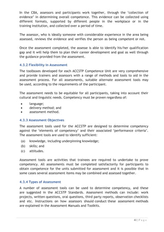 4.3.5 Alternative Assessment Tools
The assessor can also use different assessment methods to measure the competency
of a participant. Evidence is simply proof that the assessor gathers to show
participants can actually do what they are required to do and whilst there is a
distinct requirement for participants to demonstrate competency, there are
many and diverse sources of evidence available to the assessor.

Ongoing performance at work, as verified by a supervisor or physical evidence, can
count towards assessment. Additionally, the assessor can talk to customers or work
colleagues to gather evidence about performance.

A range of assessment methods to assess competency include: practical
demonstrations at work or in simulated work conditions, problem solving, portfolios
of evidence, critical incident reports, journals, oral presentations, interviews, videos
and visuals: slides, audio tapes, case studies, log books, projects, role plays, group
projects, group discussions and examinations.

4.4 The Process of Assessment
Conducting assessments against the ACCSTP competency standards and the CATC
qualifications involves collecting evidence through various assessment methods
including observing work, interviewing, conducting oral and written tests and
practical testing, and making a judgment that the person can perform work in
accordance with the competency standard. The following process may be used in
conducting competency based assessments.




Figure 4-4: The Assessment Process

 
